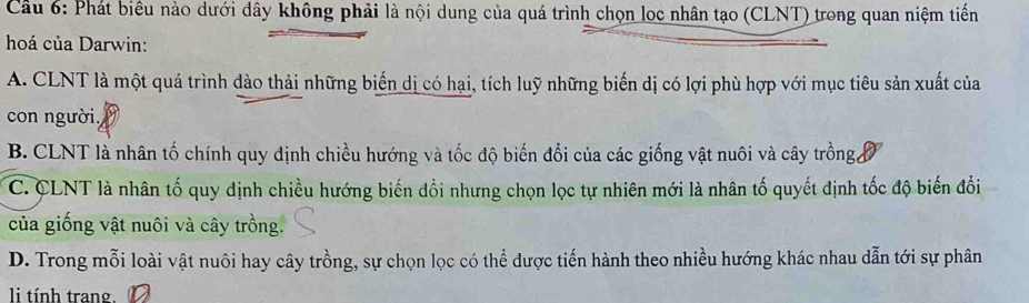 Phát biểu nào dưới dây không phải là nội dung của quá trình chọn loc nhân tạo (CLNT) trong quan niệm tiến
hoá của Darwin:
A. CLNT là một quá trình dào thải những biến dị có hại, tích luỹ những biến dị có lợi phù hợp với mục tiêu sản xuất của
con người.
B. CLNT là nhân tố chính quy định chiều hướng và tốc độ biến đổi của các giống vật nuôi và cây trồng
C. CLNT là nhân tố quy định chiều hướng biến đổi nhưng chọn lọc tự nhiên mới là nhân tố quyết định tốc độ biến đổi
của giống vật nuôi và cây trồng.
D. Trong mỗi loài vật nuôi hay cây trồng, sự chọn lọc có thể được tiến hành theo nhiều hướng khác nhau dẫn tới sự phân
li tính trang.