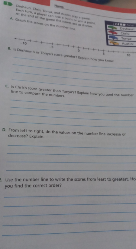 Name 
2 Deshaun, Chris, Tonya, and Austin play a game 
Each turn, a player can lose a point or win a point 
At the end of the game the scores are as shown 
A. Graph the scores on the number line 
l 
_ 
_ 
you know. 
_ 
_ 
C. Is Chris's score greater than Tonya's? Explain how you used the number 
_ 
line to compare the numbers. 
_ 
_ 
_ 
D. From left to right, do the values on the number line increase or 
decrease? Explain. 
_ 
_ 
_ 
_ 
E. Use the number line to write the scores from least to greatest. Ho 
you find the correct order? 
_ 
_ 
_ 
_ 
_