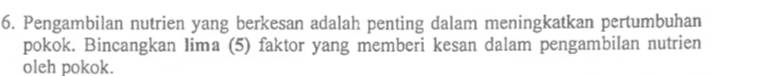 Pengambilan nutrien yang berkesan adalah penting dalam meningkatkan pertumbuhan 
pokok. Bincangkan Iima (5) faktor yang memberi kesan dalam pengambilan nutrien 
oleh pokok.