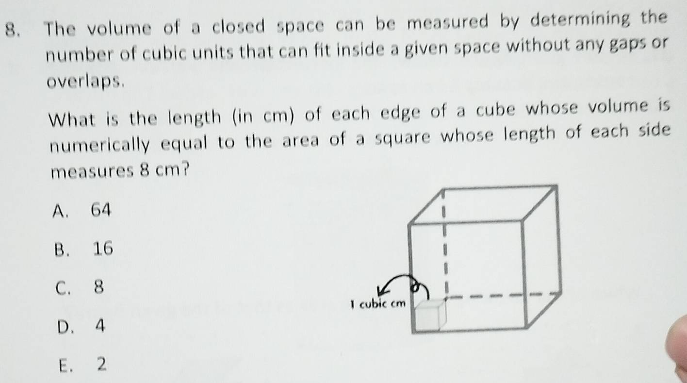 The volume of a closed space can be measured by determining the
number of cubic units that can fit inside a given space without any gaps or
overlaps.
What is the length (in cm) of each edge of a cube whose volume is
numerically equal to the area of a square whose length of each side
measures 8 cm?
A. 64
B. 16
C. 8
1 cubic cm
D. 4
E. 2