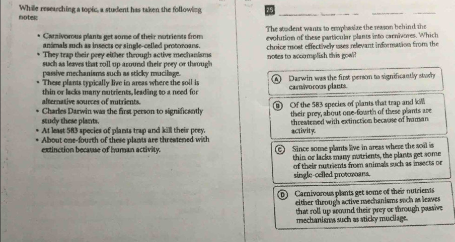 While researching a topic, a student has taken the following 25
notes:
The student wants to emphasize the reason behind the
Carnivorous plants get some of their nutrients from evolution of these particular plants into carnivores. Which
animals such as insects or single-celled protozoans. choice most effectively uses relevant information from the
They trap their prey either through active mechanisms notes to accomplish this goal?
such as leaves that roll up around their prey or through
passive mechanisms such as sticky mucilage.
These plants typically live in areas where the soil is A Darwin was the first person to significantly study
thin or lacks many nutrients, leading to a need for carnivorous plants.
alternative sources of nutrients.
Charles Darwin was the first person to significantly B) Of the 583 species of plants that trap and kill
their prey, about one-fourth of these plants are
study these plants. threatened with extinction because of human
At least 583 species of plants trap and kill their prey.
About one-fourth of these plants are threatened with activity.
extinction because of human activity.
c Since some plants live in areas where the soil is
thin or lacks many nutrients, the plants get some
of their nutrients from animals such as insects or
single-celled protozoans.
D Carnivorous plants get some of their nutrients
either through active mechanisms such as leaves
that roll up around their prey or through passive
mechanisms such as sticky mucilage.