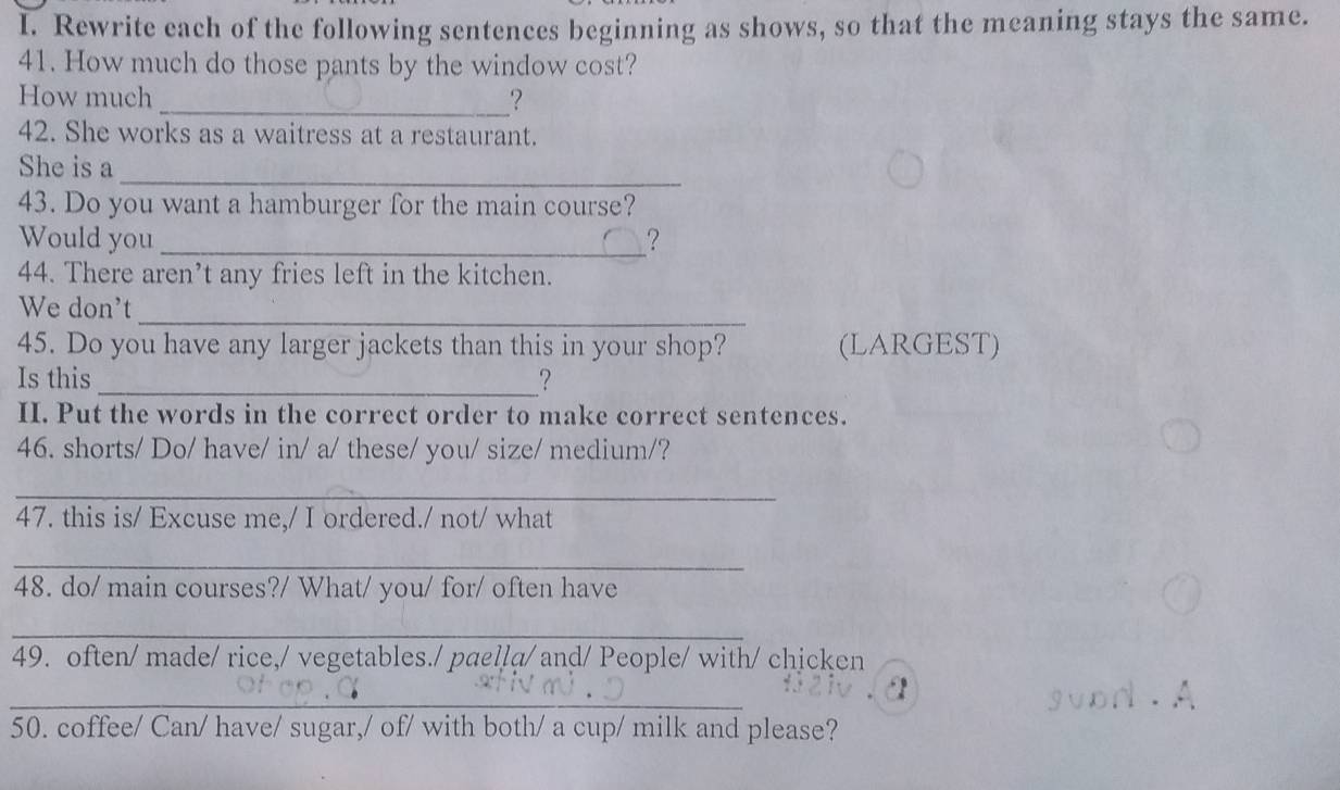 Rewrite each of the following sentences beginning as shows, so that the meaning stays the same. 
41. How much do those pants by the window cost? 
How much_ ? 
42. She works as a waitress at a restaurant. 
_ 
She is a 
43. Do you want a hamburger for the main course? 
Would you _? 
44. There aren’t any fries left in the kitchen. 
_ 
We don't 
45. Do you have any larger jackets than this in your shop? (LARGEST) 
Is this_ ? 
II. Put the words in the correct order to make correct sentences. 
46. shorts/ Do/ have/ in/ a/ these/ you/ size/ medium/? 
_ 
47. this is/ Excuse me,/ I ordered./ not/ what 
_ 
48. do/ main courses?/ What/ you/ for/ often have 
_ 
49. often/ made/ rice,/ vegetables./ paella/ and/ People/ with/ chicken 
_ 
a 
50. coffee/ Can/ have/ sugar,/ of/ with both/ a cup/ milk and please?