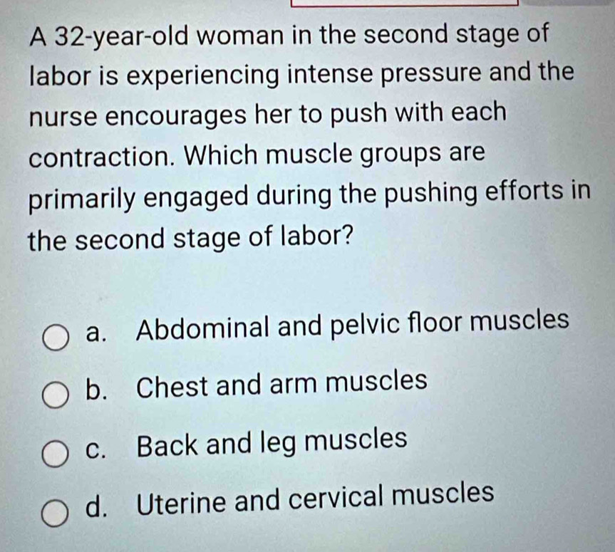 A 32-year-old woman in the second stage of
labor is experiencing intense pressure and the
nurse encourages her to push with each
contraction. Which muscle groups are
primarily engaged during the pushing efforts in
the second stage of labor?
a. Abdominal and pelvic floor muscles
b. Chest and arm muscles
c. Back and leg muscles
d. Uterine and cervical muscles