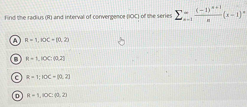 Find the radius (R) and interval of convergence (IOC) of the series sumlimits _(n=1)^(∈fty)frac (-1)^n+1n(x-1)^n
A R=1, IOC=[0,2)
B R=1, IOC:(0,2]
C R=1; IOC=[0,2]
D R=1,IOC:(0,2)