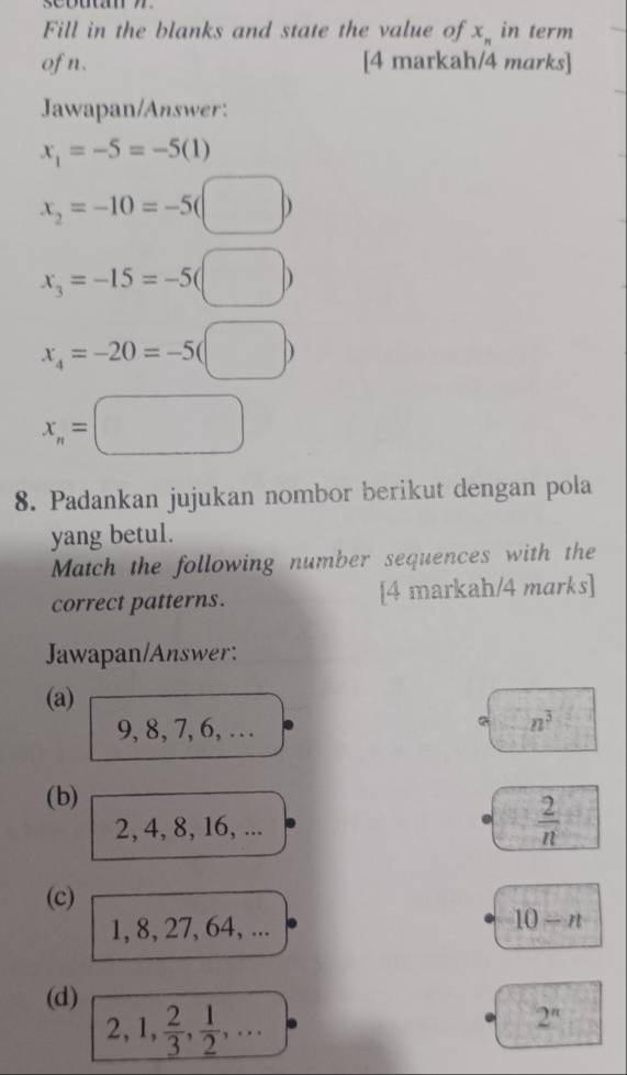 Fill in the blanks and state the value of x_n in term 
of n. [4 markah/4 marks] 
Jawapan/Answer:
x_1=-5=-5(1)
x_2=-10=-5(□ )
x_3=-15=-5(□ )
x_4=-20=-5(□ )
x_n=□
8. Padankan jujukan nombor berikut dengan pola 
yang betul. 
Match the following number sequences with the 
correct patterns. [4 markah/4 marks] 
Jawapan/Answer: 
(a)
9, 8, 7, 6, …
n^3
(b)
2, 4, 8, 16, ...  2/n 
(c)
1, 8, 27, 64, ...
10-n
(d) 2, 1,  2/3 ,  1/2 ,...
2^n