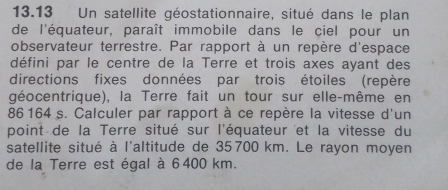 13.13 Un satellite géostationnaire, situé dans le plan 
de l'équateur, paraît immobile dans le ciel pour un 
observateur terrestre. Par rapport à un repère d'espace 
défini par le centre de la Terre et trois axes ayant des 
directions fixes données par trois étoiles (repère 
géocentrique), la Terre fait un tour sur elle-même en
86 164 s. Calculer par rapport à ce repère la vitesse d'un 
point de la Terre situé sur l'équateur et la vitesse du 
satellite situé à l'altitude de 35 700 km. Le rayon moyen 
de la Terre est égal à 6400 km.