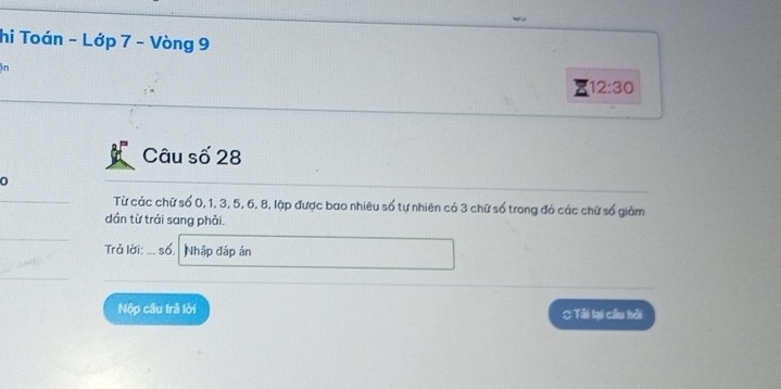hi Toán - Lớp 7 - Vòng 9
n 
z 12:30 
Câu số 28
0 
Từ các chữ số 0, 1, 3, 5, 6, 8, lập được bao nhiêu số tự nhiên có 3 chữ số trong đó các chữ số giảm 
dần từ trái sang phải. 
Trở lời: ... số. Nhập đáp án 
Nộp câu trả lời C Tải lại cầu hồi