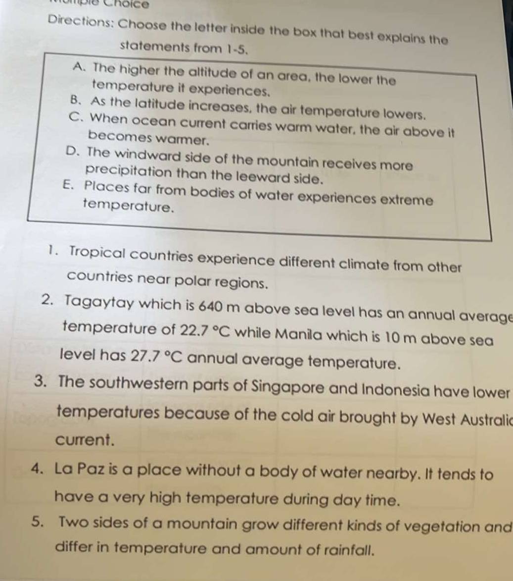 ompié Choice
Directions: Choose the letter inside the box that best explains the
statements from 1-5.
A. The higher the altitude of an area, the lower the
temperature it experiences.
B. As the latitude increases, the air temperature lowers.
C. When ocean current carries warm water, the air above it
becomes warmer.
D. The windward side of the mountain receives more
precipitation than the leeward side.
E. Places far from bodies of water experiences extreme
temperature.
1. Tropical countries experience different climate from other
countries near polar regions.
2. Tagaytay which is 640 m above sea level has an annual average
temperature of 22.7°C while Manila which is 10 m above sea
level has 27.7°C annual average temperature.
3. The southwestern parts of Singapore and Indonesia have lower
temperatures because of the cold air brought by West Australic
current.
4. La Paz is a place without a body of water nearby. It tends to
have a very high temperature during day time.
5. Two sides of a mountain grow different kinds of vegetation and
differ in temperature and amount of rainfall.