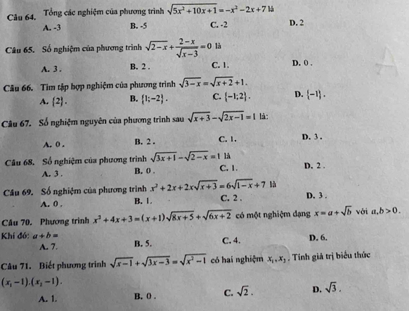 Tổng các nghiệm của phương trình sqrt(5x^2+10x+1)=-x^2-2x+715
A. -3 B. -5 C. -2 D. 2
Câu 65. Số nghiệm của phương trình sqrt(2-x)+ (2-x)/sqrt(x-3) =0 là
A. 3 . B. 2 . C. 1. D. 0 .
Câu 66. Tim tập hợp nghiệm của phương trình sqrt(3-x)=sqrt(x+2)+1.
A.  2 . B.  1;-2 . C.  -1;2 . D.  -1 .
Câu 67. Số nghiệm nguyên của phương trình sau sqrt(x+3)-sqrt(2x-1)=1 là:
A. ( . B. 2 . C. 1. D. 3 .
Câu 68. Số nghiệm của phương trình sqrt(3x+1)-sqrt(2-x)=1 là D. 2 .
A. 3 . B. 0 . C. 1.
là
Câu 69. Số nghiệm của phương trình x^2+2x+2xsqrt(x+3)=6sqrt(1-x)+7 C. 2 . D. 3 .
A. 0 . B. 1.
Câu 70. Phương trình x^2+4x+3=(x+1)sqrt(8x+5)+sqrt(6x+2) có một nghiệm dạng x=a+sqrt(b) với a,b>0.
Khí đó: a+b= C. 4. D. 6.
A. 7. B. 5.
Câu 71. Biết phương trinh sqrt(x-1)+sqrt(3x-3)=sqrt(x^2-1) có hai nghiệm x_1,x_2. Tính giả trị biểu thức
(x_1-1).(x_2-1).
A. 1. B. 0 . C. sqrt(2). D. sqrt(3).