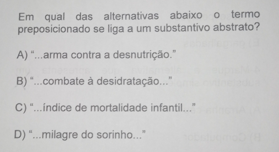 Emé qualídas alternativas abaixo o termo
preposicionado se liga a um substantivo abstrato?
A) “...arma contra a desnutrição.”
B) “...combate à desidratação...”
C) “..índice de mortalidade infantil.”
D) “...milagre do sorinho...”