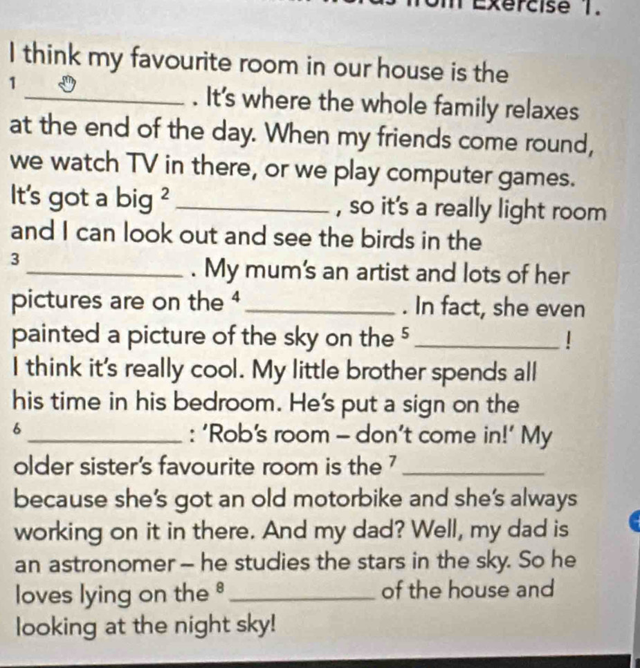 think my favourite room in our house is the 
1 
_. It's where the whole family relaxes 
at the end of the day. When my friends come round, 
we watch TV in there, or we play computer games. 
It's got a big ² _, so it's a really light room 
and I can look out and see the birds in the 
3 
_. My mum's an artist and lots of her 
pictures are on the 4 _. In fact, she even 
painted a picture of the sky on the 5 _| 
I think it's really cool. My little brother spends all 
his time in his bedroom. He's put a sign on the 
6 
_: ‘Rob's room - don’t come in!’ My 
older sister's favourite room is the 7 _ 
because she’s got an old motorbike and she's always 
working on it in there. And my dad? Well, my dad is 
an astronomer - he studies the stars in the sky. So he 
loves lying on the_ of the house and 
looking at the night sky!