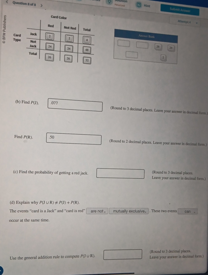 sotution
Question 8 of 8
Penalized Hint
Submit Answer
Attempt 4
Answer Bank
C
Ty
26 24
2
(b) Find P(J). .077
(Round to 3 decimal places. Leave your answer in decimal form.)
Find P(R). .50 (Round to 2 decimal places. Leave your answer in decimal form.)
(Round to 3 decimal places.
(c) Find the probability of getting a red jack. Leave your answer in decimal form.)
(d) Explain why P(J∪ R)!= P(J)+P(R). 
The events “card is a Jack” and “card is r ed^+ are not . mutually exclusive. . These two events can 。
occur at the same time.
(Round to 3 decimal places.
Use the general addition rule to compute P(J∪ R). Leave your answer in decimal form.)