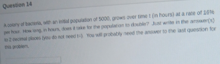 A colony of bacteria, with an initial population of 5000, grows over time t (in hours) at a rate of 16%
per hour. How long, in hours, does it take for the population to double? Just write in the answer(s) 
to 2 decimal places (you do not need t=) You will probably need the answer to the last question for 
this problem.