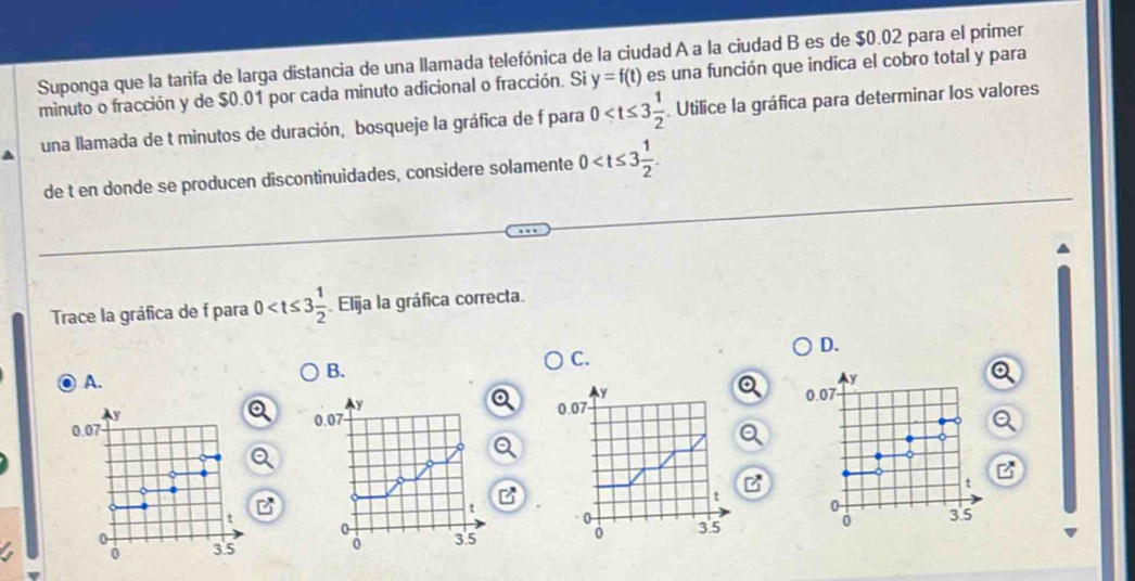 Suponga que la tarifa de larga distancia de una llamada telefónica de la ciudad A a la ciudad B es de $0.02 para el primer
minuto o fracción y de $0.01 por cada minuto adicional o fracción. Si y=f(t) es una función que indica el cobro total y para
una llamada de t minutos de duración, bosqueje la gráfica de f para 0 Utilice la gráfica para determinar los valores
de t en donde se producen discontinuidades, considere solamente 0 . 
Trace la gráfica de f para 0 Elija la gráfica correcta.
D.
C.
A.
B.
y
y
y 0.07 0.07
0.07 0.07
o
t
t
0
t
0
0
0
0 3.5 0 3.5 3.5 3.5
0
0