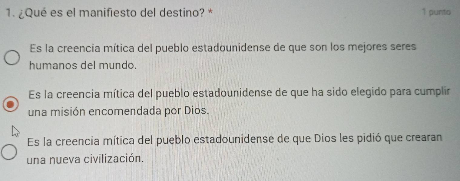 ¿Qué es el manifiesto del destino? * 1 punto
Es la creencia mítica del pueblo estadounidense de que son los mejores seres
humanos del mundo.
Es la creencia mítica del pueblo estadounidense de que ha sido elegido para cumplir
una misión encomendada por Dios.
Es la creencia mítica del pueblo estadounidense de que Dios les pidió que crearan
una nueva civilización.