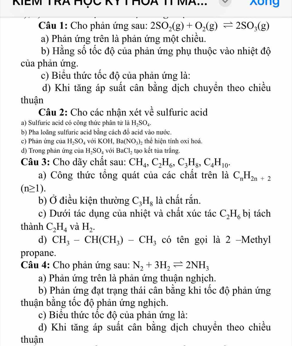 KIEM TRA HÇC IT MA... Xong
Câu 1: Cho phản ứng sau: 2SO_2(g)+O_2(g)leftharpoons 2SO_3(g)
a) Phản ứng trên là phản ứng một chiều.
b) Hằng số tốc độ của phản ứng phụ thuộc vào nhiệt độ
của phản ứng.
c) Biểu thức tốc độ của phản ứng là:
d) Khi tăng áp suất cân bằng dịch chuyền theo chiều
thuận
Câu 2: Cho các nhận xét về sulfuric acid
a) Sulfuric acid có công thức phân tử là H_2SO_4.
b) Pha loãng sulfuric acid bằng cách đồ acid vào nước.
c) Phản ứng của H_2SO_4 với KOH, Ba(NO_3)_2 thể hiện tính oxi hoá.
d) Trong phản ứng của H_2SO_4 với BaCl_2 tạo kết tủa trắng.
Câu 3: Cho dãy chất sau: CH_4,C_2H_6,C_3H_8,C_4H_10.
a) Công thức tồng quát của các chất trên là C_nH_2n+2
(n≥ 1).
b) Ở điều kiện thường C_3H_8 là chất rắn.
c) Dưới tác dụng của nhiệt và chất xúc tác C_2H_6 bị tách
thành C_2H_4 và H_2.
d) CH_3-CH(CH_3)-CH_3 có tên gọi là 2 -Methyl
propane.
Câu 4: Cho phản ứng sau: N_2+3H_2leftharpoons 2NH_3
a) Phản ứng trên là phản ứng thuận nghịch.
b) Phản ứng đạt trạng thái cân bằng khi tốc độ phản ứng
thuận bằng tốc độ phản ứng nghịch.
c) Biểu thức tốc độ của phản ứng là:
d) Khi tăng áp suất cân bằng dịch chuyền theo chiều
thuận