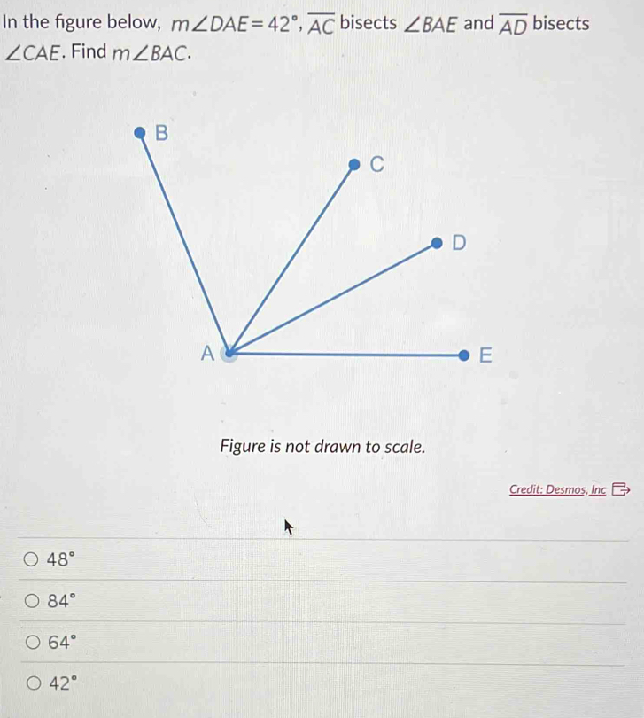 In the figure below, m∠ DAE=42°, overline AC bisects ∠ BAE and overline AD bisects
∠ CAE. Find m∠ BAC. 
Figure is not drawn to scale.
Credit: Desmoş, Inc
48°
84°
64°
42°