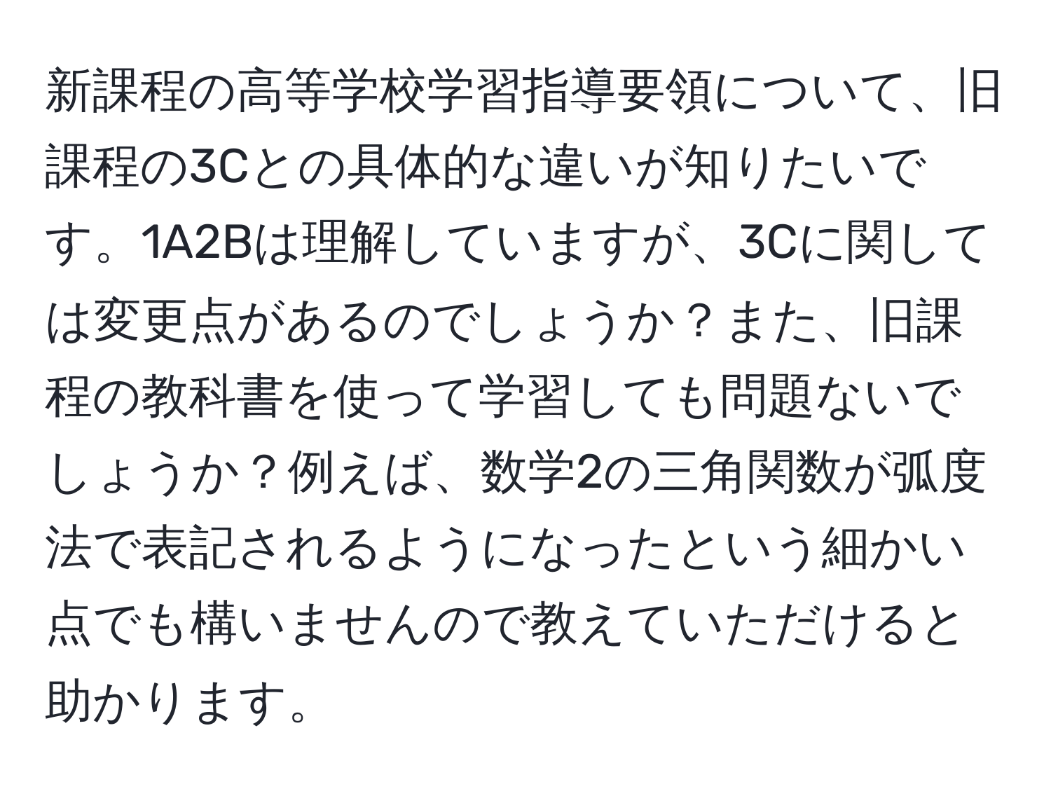 新課程の高等学校学習指導要領について、旧課程の3Cとの具体的な違いが知りたいです。1A2Bは理解していますが、3Cに関しては変更点があるのでしょうか？また、旧課程の教科書を使って学習しても問題ないでしょうか？例えば、数学2の三角関数が弧度法で表記されるようになったという細かい点でも構いませんので教えていただけると助かります。