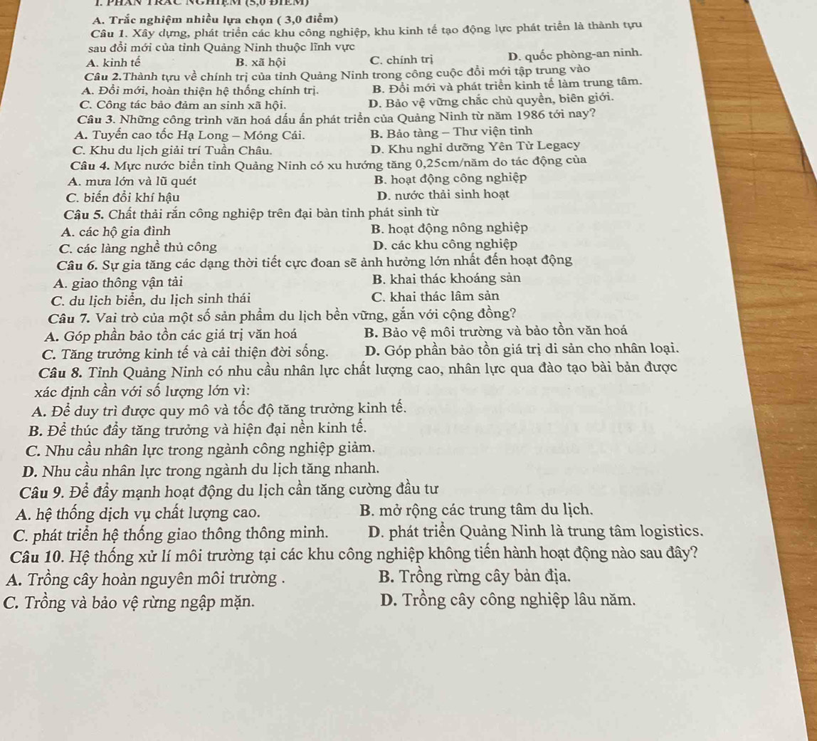 PHáN TRáC NCHệM (5,0 ĐIEM)
A. Trắc nghiệm nhiều lựa chọn ( 3,0 điểm)
Câu 1. Xây dựng, phát triển các khu công nghiệp, khu kinh tế tạo động lực phát triển là thành tựu
sau đổi mới của tỉnh Quảng Ninh thuộc lĩnh vực
A. kinh tế B. xã hội C. chính trị D. quốc phòng-an ninh.
Câu 2.Thành tựu về chính trị của tỉnh Quảng Ninh trong công cuộc đồi mới tập trung vào
A. Đổi mới, hoàn thiện hệ thống chính trị. B. Đổi mới và phát triển kinh tế làm trung tâm.
C. Công tác bảo đảm an sinh xã hội. D. Bảo vệ vững chắc chủ quyền, biên giới.
Cầu 3. Những công trình văn hoá dấu ấn phát triển của Quảng Ninh từ năm 1986 tới nay?
A. Tuyến cao tốc Hạ Long - Móng Cái. B. Bảo tàng - Thư viện tinh
C. Khu du lịch giải trí Tuần Châu. D. Khu nghi dưỡng Yên Từ Legacy
Câu 4. Mực nước biển tỉnh Quảng Ninh có xu hướng tăng 0,25cm/năm do tác động của
A. mưa lớn và lũ quét B. hoạt động công nghiệp
C. biến đổi khí hậu D. nước thải sinh hoạt
Câu 5. Chất thải rắn công nghiệp trên đại bàn tỉnh phát sinh từ
A. các hộ gia đình B. hoạt động nông nghiệp
C. các làng nghề thủ công D. các khu công nghiệp
Câu 6. Sự gia tăng các dạng thời tiết cực đoan sẽ ảnh hưởng lớn nhất đến hoạt động
A. giao thông vận tải B. khai thác khoáng sản
C. du lịch biển, du lịch sinh thái C. khai thác lâm sản
Câu 7. Vai trò của một số sản phẩm du lịch bền vững, gắn với cộng đồng?
A. Góp phần bảo tồn các giá trị văn hoá B. Bảo vệ môi trường và bảo tồn văn hoá
C. Tăng trưởng kinh tế và cải thiện đời sống. D. Góp phần bảo tồn giá trị di sản cho nhân loại.
Câu 8. Tỉnh Quảng Ninh có nhu cầu nhân lực chất lượng cao, nhân lực qua đào tạo bài bản được
xác định cần với số lượng lớn vì:
A. Để duy trì được quy mô và tốc độ tăng trưởng kinh tế.
B. Để thúc đầy tăng trưởng và hiện đại nền kinh tế.
C. Nhu cầu nhân lực trong ngành công nghiệp giảm.
D. Nhu cầu nhân lực trong ngành du lịch tăng nhanh.
Câu 9. Để đầy mạnh hoạt động du lịch cần tăng cường đầu tư
A. hệ thống dịch vụ chất lượng cao. B. mở rộng các trung tâm du lịch.
C. phát triển hệ thống giao thông thông minh. D. phát triển Quảng Ninh là trung tâm logistics.
Câu 10. Hệ thống xử lí môi trường tại các khu công nghiệp không tiến hành hoạt động nào sau đây?
A. Trồng cây hoàn nguyên môi trường . B. Trồng rừng cây bản địa.
C. Trồng và bảo vệ rừng ngập mặn. D. Trồng cây công nghiệp lâu năm.