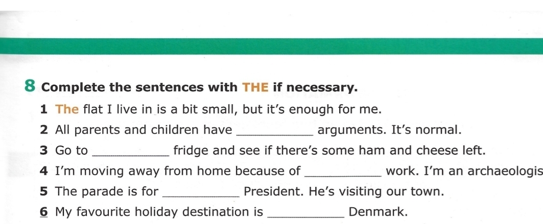 Complete the sentences with THE if necessary. 
1 The flat I live in is a bit small, but it's enough for me. 
2 All parents and children have _arguments. It’s normal. 
3 Go to _fridge and see if there’s some ham and cheese left. 
4 I'm moving away from home because of _work. I'm an archaeologis 
5 The parade is for _President. He’s visiting our town. 
6 My favourite holiday destination is _Denmark.