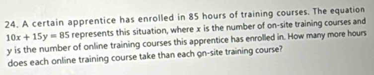 A certain apprentice has enrolled in 85 hours of training courses. The equation
10x+15y=85 represents this situation, where x is the number of on-site training courses and
y is the number of online training courses this apprentice has enrolled in. How many more hours
does each online training course take than each on-site training course?