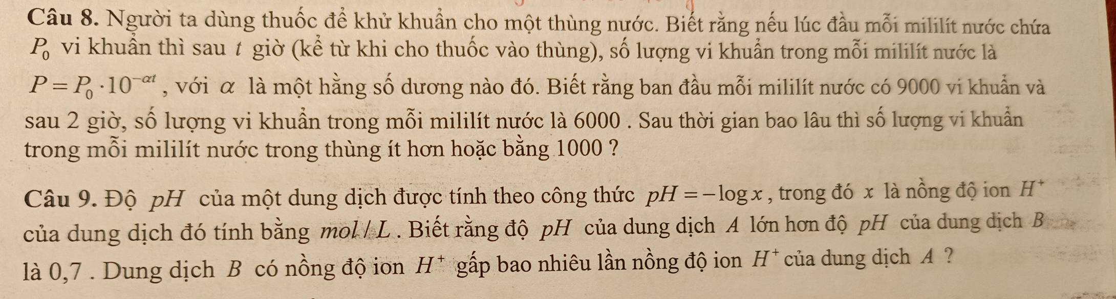 Người ta dùng thuốc để khử khuẩn cho một thùng nước. Biết rằng nếu lúc đầu mỗi mililít nước chứa
P_0 vi khuần thì sau t giờ (kể từ khi cho thuốc vào thùng), số lượng vi khuẩn trong mỗi mililít nước là
P=P_0· 10^(-alpha t) , với α là một hằng số dương nào đó. Biết rằng ban đầu mỗi mililít nước có 9000 vi khuẩn và 
sau 2 giờ, số lượng vi khuẩn trong mỗi mililít nước là 6000. Sau thời gian bao lâu thì số lượng vi khuẩn 
trong mỗi mililít nước trong thùng ít hơn hoặc bằng 1000 ? 
Câu 9. Độ pH của một dung dịch được tính theo công thức pH=-log x , trong đó x là nồng độ ion H^+
của dung dịch đó tính bằng mol / L . Biết rằng độ pH của dung dịch A lớn hơn độ pH của dung dịch B 
là 0,7 . Dung dịch B có nồng độ ion H^+ gấp bao nhiêu lần nồng độ ion H^+ của dung dịch A ?