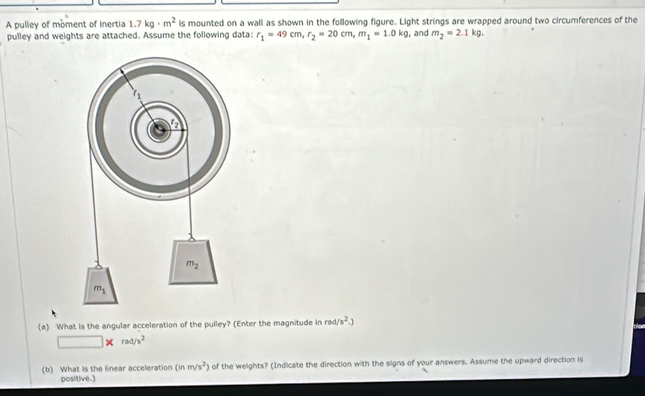 A pulley of moment of inertia 1.7kg· m^2 is mounted on a wall as shown in the following figure. Light strings are wrapped around two circumferences of the
pulley and weights are attached. Assume the following data: r_1=49cm,r_2=20cm,m_1=1.0kg , and m_2=2.1kg.
(a) What is the angular acceleration of the pulley? (Enter the magnitude in rad/s^2.)
□ * rad/s^2
(b) What is the linear acceleration (inm/s^2) of the weights? (Indicate the direction with the signs of your answers. Assume the upward direction is
positive.)