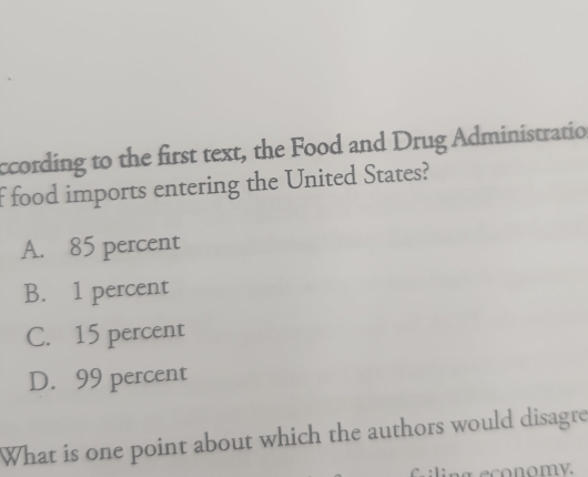 ccording to the first text, the Food and Drug Administratio
f food imports entering the United States?
A. 85 percent
B. 1 percent
C. 15 percent
D. 99 percent
What is one point about which the authors would disagre
a economy.