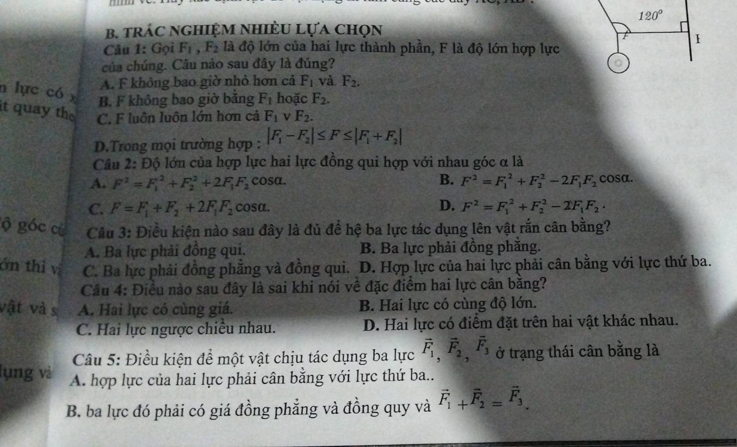 120°
B. trÁC nGHIệM NhiÈU Lựa chọn
I
Câu 1: Gọi F_1,F_2 là độ lớn của hai lực thành phần, F là độ lớn hợp lực
của chúng. Câu nào sau đây là đúng?
A. F không bao giờ nhỏ hơn cả F_1 và F_2.
n lực có x B. F không bao giờ băng F_1 hoặc F_2.
it quay the C. F luôn luôn lớn hơn cả F_1 V F_2.
D.Trong mọi trường hợp : |F_1-F_2|≤ F≤ |F_1+F_2|
Câu 2: Độ lớn của hợp lực hai lực đồng qui hợp với nhau góc α là
A. F^2=F_1^(2+F_2^2+2F_1)F_2 cosα. B. F^2=F_1^(2+F_2^2-2F_1)F_2 cosa.
C. F=F_1+F_2+2F_1F_2 cosa. D. F^2=F_1^(2+F_2^2-2F_1)F_2·
ộ góc cù  Câu 3: Điều kiện nào sau đây là đủ để hệ ba lực tác dụng lên vật rắn cân bằng?
A. Ba lực phải đồng qui. B. Ba lực phải đồng phẳng.
ớn thì v C. Ba hực phải đồng phăng và đồng qui. D. Hợp lực của hai lực phải cân bằng với lực thứ ba.
Câu 4: Điều nào sau đây là sai khi nói về đặc điểm hai lực cân bằng?
vật và sĩ A. Hai lực có cùng giá. B. Hai lực có cùng độ lớn.
C. Hai lực ngược chiều nhau. D. Hai lực có điểm đặt trên hai vật khác nhau.
Câu 5: Điều kiện để một vật chịu tác dụng ba lực vector F_1,vector F_2,vector F_3 ở trạng thái cân bằng là
lụng và A. hợp lực của hai lực phải cân bằng với lực thứ ba..
B. ba lực đó phải có giá đồng phẳng và đồng quy và vector F_1+vector F_2=vector F_3