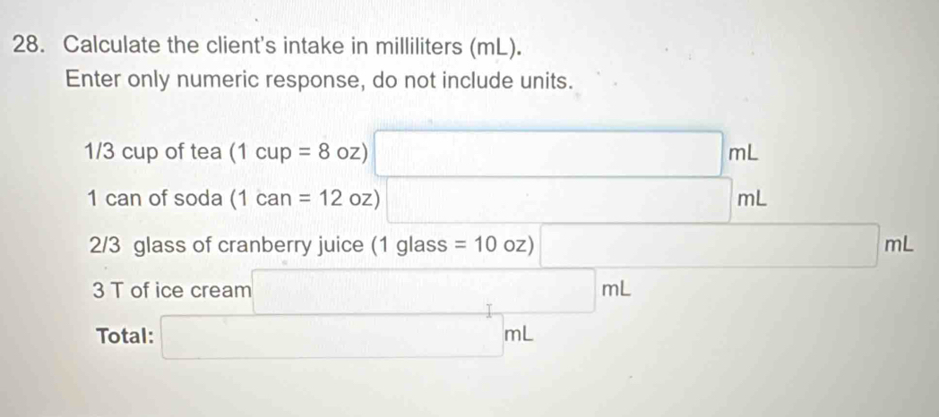 Calculate the client's intake in milliliters (mL). 
Enter only numeric response, do not include units.
1/3 cup of tea (1cup=8oz) □ mL
1 can of soda (1can=12 oz) □ mL
2/3 glass of cranberry juice (1glass s=10oz)□ mL
3 T of ice cream □ mL
Total: □ mL