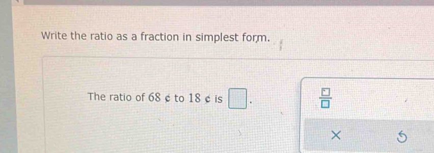 Write the ratio as a fraction in simplest form. 
The ratio of 68 ¢ to 18 ¢ is .
 □ /□  
×