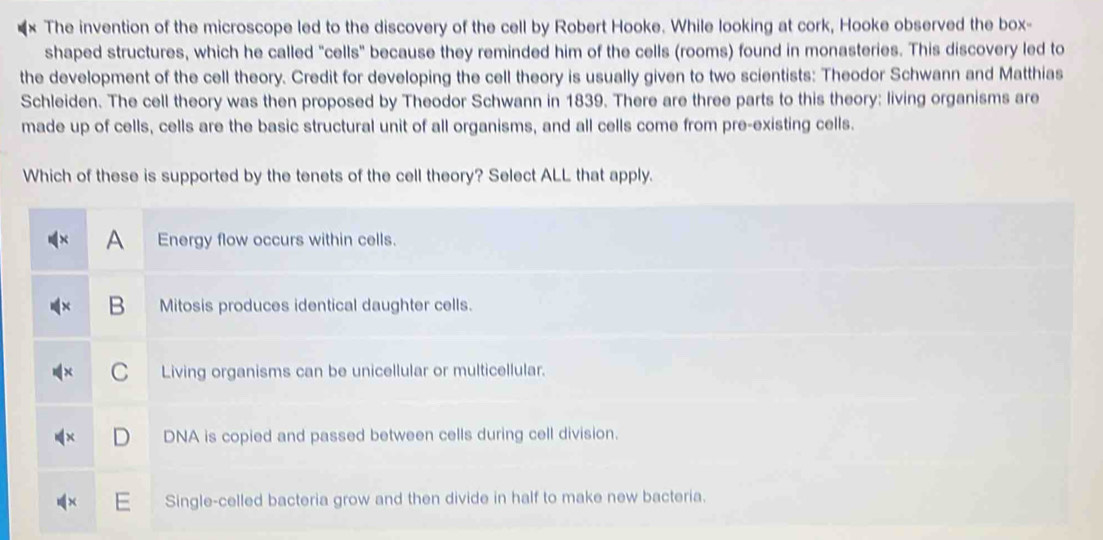 The invention of the microscope led to the discovery of the cell by Robert Hooke. While looking at cork, Hooke observed the box-
shaped structures, which he called "cells" because they reminded him of the cells (rooms) found in monasteries. This discovery led to
the development of the cell theory. Credit for developing the cell theory is usually given to two scientists: Theodor Schwann and Matthias
Schleiden. The cell theory was then proposed by Theodor Schwann in 1839. There are three parts to this theory: living organisms are
made up of cells, cells are the basic structural unit of all organisms, and all cells come from pre-existing cells.
Which of these is supported by the tenets of the cell theory? Select ALL that apply.
A Energy flow occurs within cells.
B Mitosis produces identical daughter cells.
C Living organisms can be unicellular or multicellular.
DNA is copied and passed between cells during cell division.
Single-celled bacteria grow and then divide in half to make new bacteria.