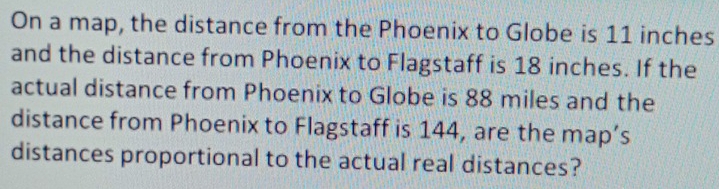 On a map, the distance from the Phoenix to Globe is 11 inches
and the distance from Phoenix to Flagstaff is 18 inches. If the 
actual distance from Phoenix to Globe is 88 miles and the 
distance from Phoenix to Flagstaff is 144, are the map’s 
distances proportional to the actual real distances?