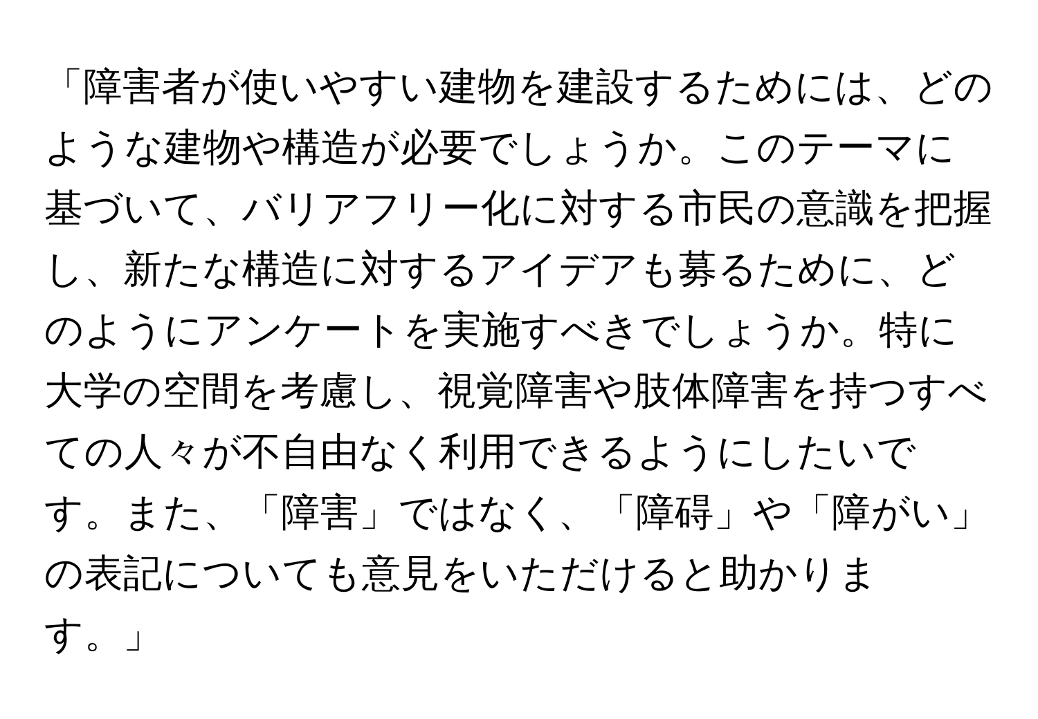 「障害者が使いやすい建物を建設するためには、どのような建物や構造が必要でしょうか。このテーマに基づいて、バリアフリー化に対する市民の意識を把握し、新たな構造に対するアイデアも募るために、どのようにアンケートを実施すべきでしょうか。特に大学の空間を考慮し、視覚障害や肢体障害を持つすべての人々が不自由なく利用できるようにしたいです。また、「障害」ではなく、「障碍」や「障がい」の表記についても意見をいただけると助かります。」