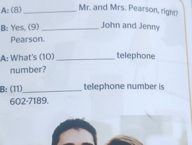 A: (8)_ 
Mr. and Mrs. Pearson, right? 
B: Yes, (9)_ 
John and Jenny 
Pearson. 
A: What's (10) _telephone 
number? 
B: (11)_ telephone number is 
602-7189.