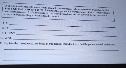 A 60 y/o female presents to outpatient cosmetic surgery center to be evaluated for a possible face lift. 
Pt is a NS. Eval of HEENT WNL. Schedule this patient for rhytidectomy, bilateral blephroplasty, 
and dermabrasion. Explain to patient that these procedures are not covered by her insurance 
company because they are considered cosmetic 
7. Pt; 
_ 
8. NS: 
_ 
9. HEENT: 
_ 
_ 
10. WNL: 
11. Explain the three procedures listed in this medical record in terms that the patient would understand. 
_ 
_ 
_