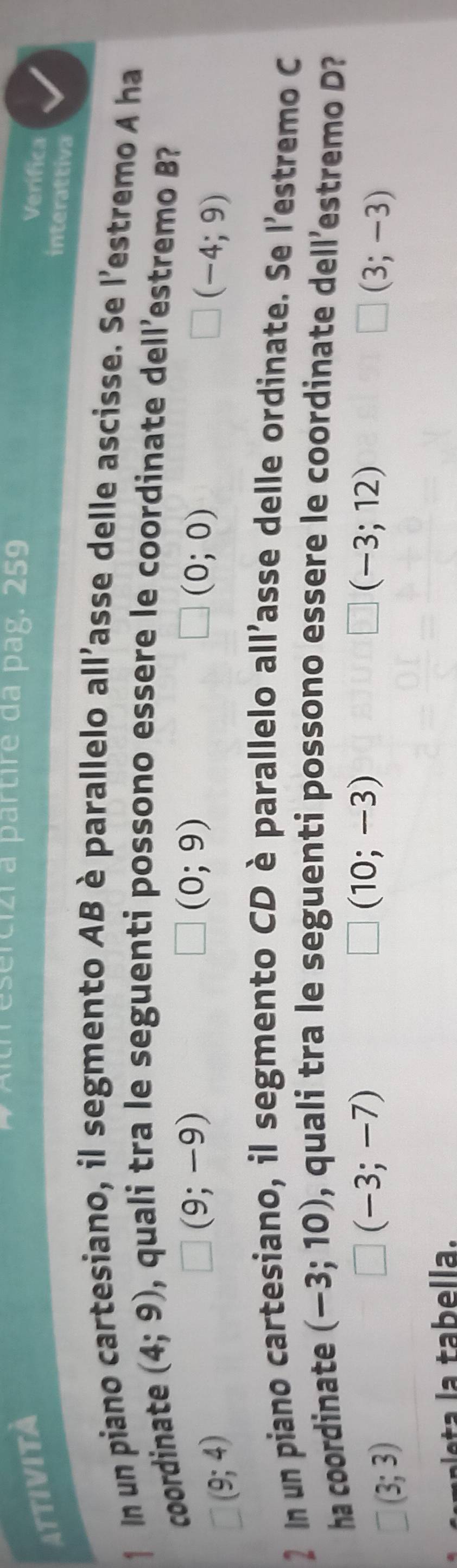 Tesercizi a partire da pag. 259
Attività Verifica
interattiva
1 In un piano cartesiano, il segmento AB è parallelo all'asse delle ascisse. Se l'estremo A ha
coordinate (4;9) , quali tra le seguenti possono essere le coordinate dell’estremo B?
□ (9;4)
□ (9;-9)
(0;9)
□ (0;0)
□ (-4;9)
2 In un piano cartesiano, il segmento CD è parallelo all'asse delle ordinate. Se l'estremo C
ha coordinate (-3;10) , quali tra le seguenti possono essere le coordinate dell’estremo D?
□ (3;3)
□ (-3;-7)
□ (10;-3)
□ (-3;12)
□ (3;-3)