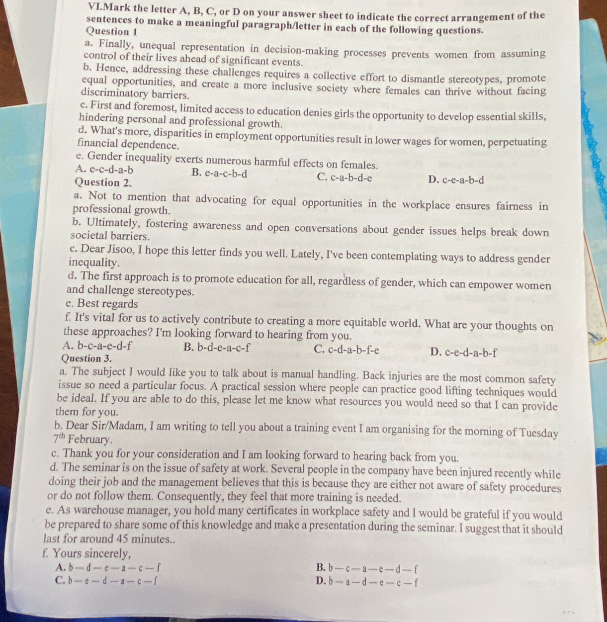 VI.Mark the letter A, B, C, or D on your answer sheet to indicate the correct arrangement of the
sentences to make a meaningful paragraph/letter in each of the following questions.
Question 1
a. Finally, unequal representation in decision-making processes prevents women from assuming
control of their lives ahead of significant events.
b. Hence, addressing these challenges requires a collective effort to dismantle stereotypes, promote
equal opportunities, and create a more inclusive society where females can thrive without facing
discriminatory barriers.
c. First and foremost, limited access to education denies girls the opportunity to develop essential skills,
hindering personal and professional growth.
d. What's more, disparities in employment opportunities result in lower wages for women, perpetuating
financial dependence.
e. Gender inequality exerts numerous harmful effects on females.
B. e-a-c-b-d
A. e-c-d-a-b C. c-a-b-d-e
Question 2.
D. c-e-a-b-d
a. Not to mention that advocating for equal opportunities in the workplace ensures fairness in
professional growth.
b. Ultimately, fostering awareness and open conversations about gender issues helps break down
societal barriers.
c. Dear Jisoo, I hope this letter finds you well. Lately, I've been contemplating ways to address gender
inequality.
d. The first approach is to promote education for all, regardless of gender, which can empower women
and challenge stereotypes.
e. Best regards
f. It's vital for us to actively contribute to creating a more equitable world. What are your thoughts on
these approaches? I'm looking forward to hearing from you.
A. b -c-a-e-d-f B. b-d-e-a-c-f C. c-d-a-b-f-e D. c-e-d -a- b-f
Question 3.
a. The subject I would like you to talk about is manual handling. Back injuries are the most common safety
issue so need a particular focus. A practical session where people can practice good lifting techniques would
be ideal. If you are able to do this, please let me know what resources you would need so that I can provide
them for you.
b. Dear Sir/Madam, I am writing to tell you about a training event I am organising for the morning of Tuesday
7^(th) February.
c. Thank you for your consideration and I am looking forward to hearing back from you.
d. The seminar is on the issue of safety at work. Several people in the company have been injured recently while
doing their job and the management believes that this is because they are either not aware of safety procedures
or do not follow them. Consequently, they feel that more training is needed.
e. As warehouse manager, you hold many certificates in workplace safety and I would be grateful if you would
be prepared to share some of this knowledge and make a presentation during the seminar. I suggest that it should
last for around 45 minutes..
f. Yours sincerely,
A. b-d-e-a-c-f B. b-c-a-e-d-f
C. b-e-d-a-c-f D. b-a-d-e-c-f