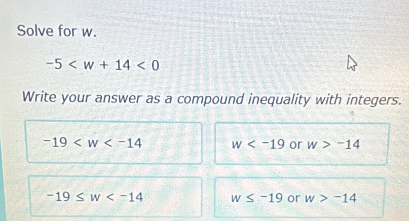 Solve for w.
-5 <0</tex> 
Write your answer as a compound inequality with integers.
-19
w or w>-14
-19≤ w
w≤ -19 or w>-14