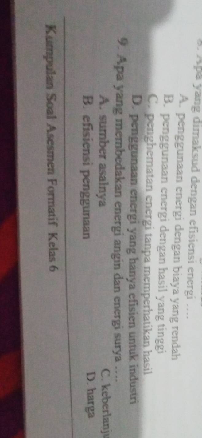 Apå yang dimaksud dengan efisiensi energi ....
A. penggunaan energi dengan biaya yang rendah
B. penggunaan energi dengan hasil yang tinggi
C. pengheratan energi tanpa memperhatikan hasil
D. penggunaan energi yang hanya efisien untuk industri
9. Apa yang membedakan energi angin dan energi surya ....
A. sumber asalnya C. keberlanju
B. efisiensi penggunaan
D. harga
_
Kumpulan Soal Asesmen Formatif Kelas 6