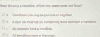 When drawing a trendline, which two statements are faise?
= Trendlines can unly be poaltive or negative.
b A data set that has no correlation, does not have a trendline
All datasets have a trendline.
All trendlines start at the ofigin