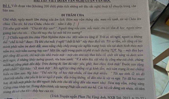 Dề L Viết đoạn văn (khoảng 200 chữ) phân tích những nét đặc sắc nghệ thuật kể chuyện trong văn
bàn sau:
Di thẩm Cha
Chủ nhật, ngày mười lăm tháng sáu âm lịch. Hồm nay rằm tháng sàu, mưa rồi tạnh, tôi và Châu lên
chùa. Cha tồi, bà của Châu, châu tôi... nằm ở đây. [ 1 
Tôi như giát mình: ''Cha tôi đây sao? ''. Người từng nấu cơm, nấu nước cho tôi tầm đi học. người từng
giàng bài cho tối... Cha tôi nay thu lại một hũ tro xương?
(  ] Chiều nay tôi lên chùa Vĩnh Nghiêm thăm cha. Một nằm tro lăng lẽ. Trời ơi, tôi nghĩ, người ta không
Thể 'chể là hết" được. Từ khi cha mất, ỷ nghĩ "chết là hết" này theo đuổi tối. Tôi sợ lầm, rồi cũng có lúc
minh phải nằm im dưới đất, mưa nắng chẩy chẩy trong các nghĩa trang hoặc tồn tại dưới hình thức một
nằm tra, một nằm xương hay sao? Một lần, ngồi trong quản cả phê ở cuối đường TQT, Ng. - một đứa bạn
giờ cũng đã xa tối, chỉ một căn nhà trước mặt - một căn nhà xây theo kiểu cổ, quết với vàng và dưới vôm
mái ngỏi, ở những khúc tưởng quanh, rêu bám xanh: ''V.A nhìn kia, cái nhà ấy cũng như cái chết, chủng
mình ai cũng phải đến đẩy. Trên đướng đi, làm đủ việc: yêu, ghèt, bon chen, kinh thật! Trước sau cũng
phái chết!' Tôi bảo: ''Ở, kinh thật''. Rối nghĩ lại cũng chẳng có gi kinh lắm, một tâm trang lờ mở chẳng
hiểu ra làm sao. Ng. bào: ''Thể nên Ng. cổ học thật nhiều, cổ làm thật nhiều ' Tôi sực tỉnh. Ô, tối đã
chơi rất nhiều, chủ yểu là lơ vơ ngồi ở quân, đầu trống không, về đến nhà là vật ra ngủ. Tôi đã hai mươi
hai, đi hết một phần ba đời người (nếu trời cho tôi sống đến sáu mươi sáu). Đêm nay rằm, trăng sáng
Công chùa khép lại. Trong điện chính, các tượng Phật vẫn cưới mơ hồ, Các hù cốt đứng sát nhau, tối tàm.
trong đỏ có cha tôi - thấy học của tối,
Trích Truyện ngắn Phan Thị Vàng Anh, NXB Trẻ, 2012, tr 25 -7