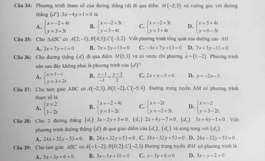 Phương trình tham số của đường thẳng (d) đi qua điểm M(-2;3) và vuông góc với đường
thắng (d'):3x-4y+1=0 là
A. beginarrayl x=-2+4t y=3+3tendarray. B. beginarrayl x=-2+3t y=3-4tendarray. C. beginarrayl x=-2+3t y=3+4tendarray. D. beginarrayl x=5+4t y=6-3tendarray.
Câu 35: Cho △ ABC có A(2;-1);B(4;5);C(-3;2). Viết phương trình tổng quát của đường cao AH .
A. 3x+7y+1=0 B. 7x+3y+13=0 C. -3x+7y+13=0 D. 7x+3y-11=0
Câu 36: Cho đường thẳng (d) đi qua điểm M(1;3) và có vecto chi phương vector a=(1;-2). Phương trình
nào sau đây không phải là phương trình của (đ)?
A. beginarrayl x=1-t y=3+2t.endarray. B.  (x-1)/-1 = (y-3)/2  C. 2x+y-5=0. D. y=-2x-5.
Câu 37: Cho tam giác ABC có A(-2;3),B(1;-2),C(-5;4). Đường trung tuyến AM có phương trình
tham số là
A. beginarrayl x=2 3-2t.endarray. B. beginarrayl x=-2-4t y=3-2t.endarray. C. beginarrayl x=-2t y=-2+3t.endarray. D. beginarrayl x=-2 y=3-2t.endarray.
Câu 38: Cho 3 đường thắng (d_1):3x-2y+5=0,(d_2):2x+4y-7=0,(d_3):3x+4y-1=0. Viết
phương trình đường thẳng (đ) đi qua giao điểm của (d_1),(d_2) và song song với (d_3).
A. 24x+32y-53=0 B. 24x+32y+53=0 . C. 24x-32y+53=0. D. 24x-32y-53=0.
Câu 39: Cho tam giác ABC có A(-1;-2);B(0;2);C(-2;1).Đường trung tuyến BM có phương trình là:
A. 5x-3y+6=0 B. 3x-5y+10=0 C. x-3y+6=0 D. 3x-y-2=0