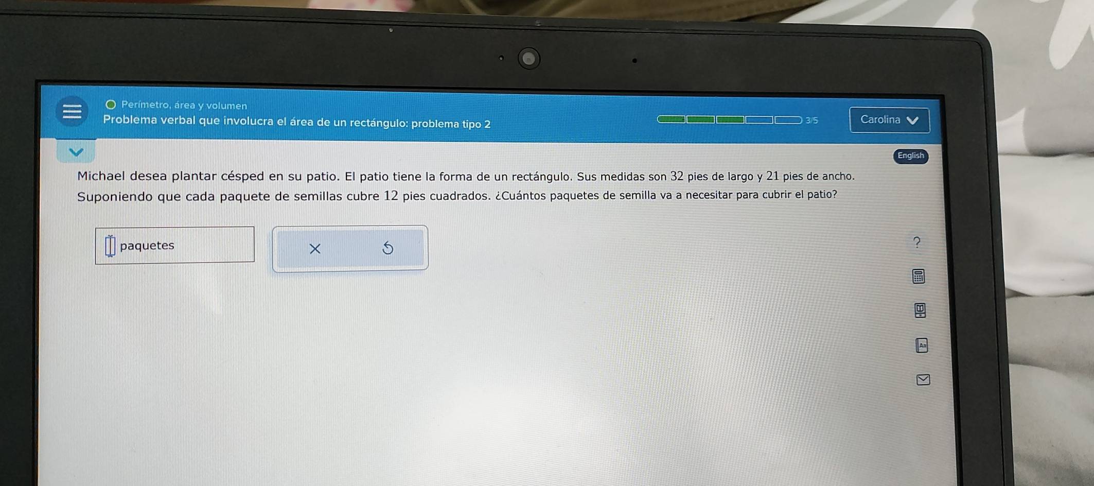 Perímetro, área y volumen 
Problema verbal que involucra el área de un rectángulo: problema tipo 2 3/5 Carolina 
English 
Michael desea plantar césped en su patio. El patio tiene la forma de un rectángulo. Sus medidas son 32 2 pies de largo y 21 pies de ancho. 
Suponiendo que cada paquete de semillas cubre 12 pies cuadrados. ¿Cuántos paquetes de semilla va a necesitar para cubrir el patio? 
paquetes × 5