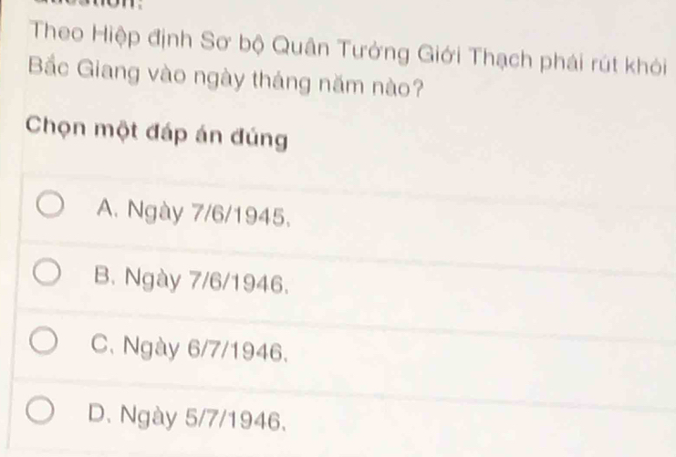 Theo Hiệp định Sơ bộ Quân Tưởng Giới Thạch phái rút khỏi
Bắc Giang vào ngày tháng năm nào?
Chọn một đáp án đúng
A. Ngày 7/6 /1945.
B. Ngày 7/6 /1946.
C. Ngày 6/7 /1946.
D. Ngày 5/7 /1946.