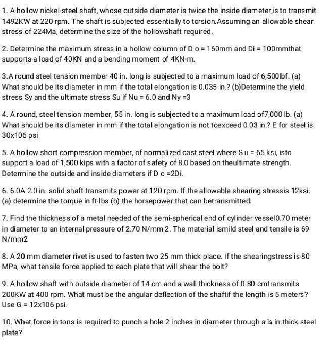 A hollow nickel-steel shaft, whose outside diameter is twice the inside diameter,is to trans mit
1492KW at 220 rpm. The shaft is subjected essentially to torsion.Assuming an all ow able shear
stress of 224Ma, determine the size of the hollowshaft required.
2. Determine the maximum stress in a hollow column of D o=160mm and Di=100 mmthat
supports a load of 40KN and a bending moment of 4KN-m.
3.A round steel tension member 40 in. long is subjected to a maximum load of 6,500lbf. (a)
What should be its diameter in mm if the totaI elongation is 0.035 in.? (b)Determine the yield
stress Sy and the ultimate stress Su if Nu =6.0 and Ny=3
4. A round, steel tension member, 55 in. long is subjected to a maximum load of7,000 lb. (a)
What should be its diameter in mm if the total elongation is not toexceed 0.03 in.? E for steell is
30* 106 p si
5. A hollow short compression member, of normalized cast steel where Su=65ksi i, isto
support a load of 1,500 kips with a factor of safety of 8.0 based on theultimate strength.
Determine the outside and inside diameters if D o=2Di.
6. 6.0A 2.0 in. solid shaft transmits power at 120 rpm. If the allowable shearing stressis 12ksi.
(a) determine the torque in ft-lbs (b) the horsepower that can betrans mitted.
7. Find the thickness of a metal needed of the semi-spherical end of cylinder vessel0.70 meter
in diameter to an internal pressure of 2.70 N/mm 2. The material ismild steel and tensile is 69
N/mm2
8. A 20 mm diameter rivet is used to fasten two 25 mm thick place. If the shearingstress is 80
MPa, what tensile force applied to each plate that will shear the bolt?
9. A hollow shaft with outside diameter of 14 cm and a wall thickness of 0.80 cmtransmits
200KW at 400 rpm. What must be the angular deflection of the shaftif the length is 5 meters?
Use G=12* 106 psi.
10. What force in tons is required to punch a hole 2 inches in diameter through a ¼ in.thick steel
plate?