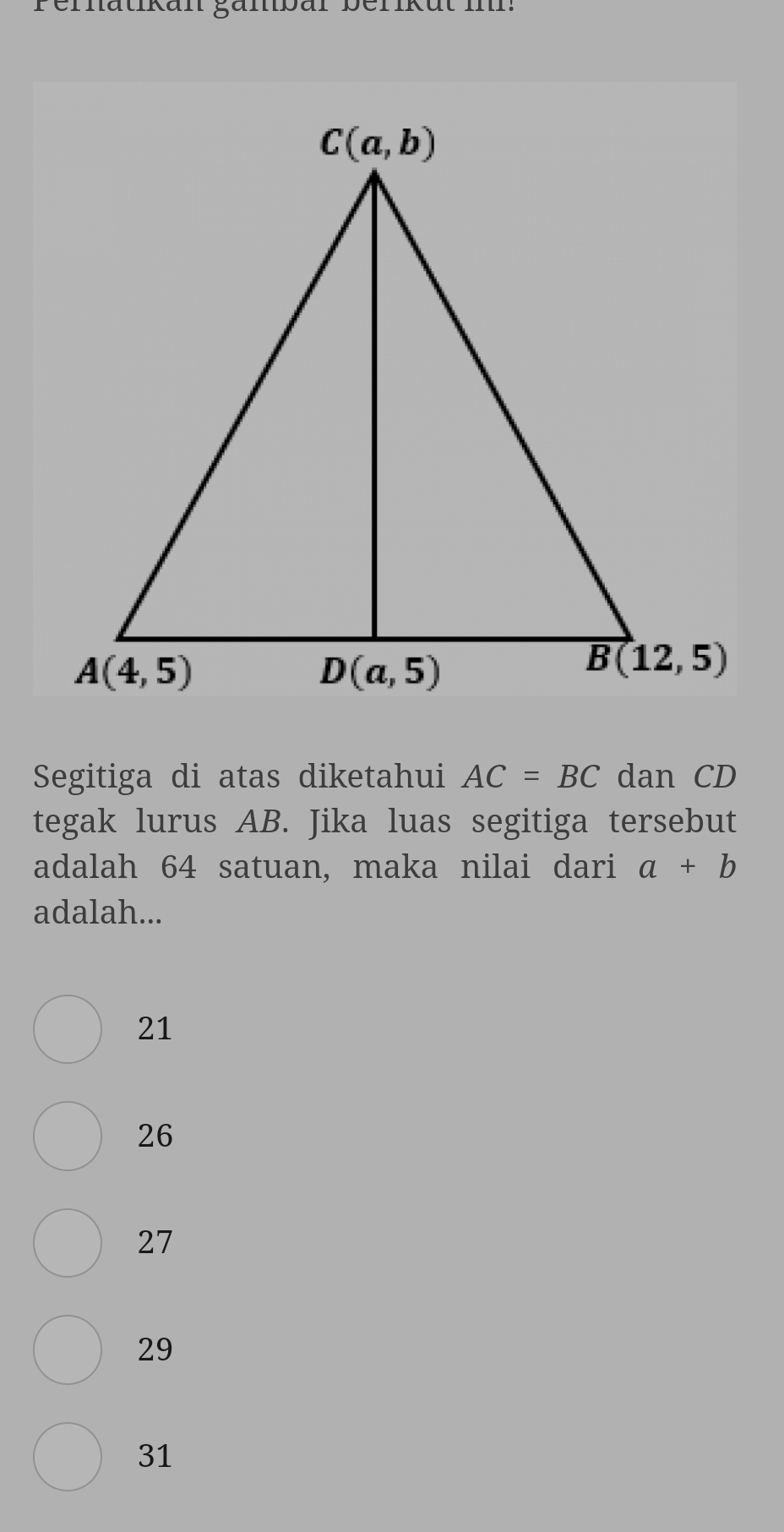 Pernatikan gänbar berikut in
Segitiga di atas diketahui AC=BC dan CD
tegak lurus AB. Jika luas segitiga tersebut
adalah 64 satuan, maka nilai dari a+b
adalah...
21
26
27
29
31