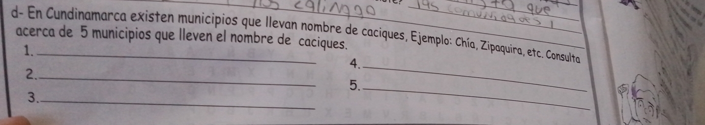 d- En Cundinamarca existen municipios que llevan nombre de caciques, Ejemplo: Chía, Zipaquira, etc. Consulta 
acerca de 5 municipios que lleven el nombre de caciques. 
1. 
4._ 
2._ 
5._ 
3._