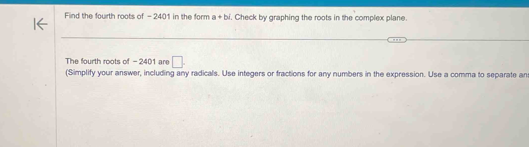 Find the fourth roots of - 2401 in the form ; a- + bỉ, . Check by graphing the roots in the complex plane. 
The fourth roots of - 2401 are □. 
(Simplify your answer, including any radicals. Use integers or fractions for any numbers in the expression. Use a comma to separate an