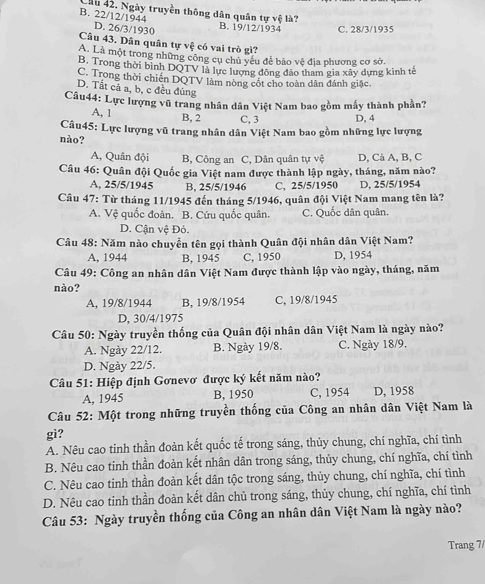 Lầu 42. Ngày truyền thông dân quân tự vệ là?
B. 22/12/1944
B. 19/12/1934
D. 26/3/1930 C. 28/3/1935
Câu 43. Dân quân tự vệ có vai trò gì?
A. Là một trong những công cụ chủ yếu để bảo vệ địa phương cơ sở.
B. Trong thời bình DQTV là lực lượng đông đảo tham gia xây dựng kinh tế
C. Trong thời chiến DQTV làm nòng cốt cho toàn dân đánh giặc.
D. Tất cả a, b, c đều đúng
Câu44: Lực lượng vũ trang nhân dân Việt Nam bao gồm mấy thành phần?
A, 1
B, 2 C, 3 D, 4
Câu45: Lực lượng vũ trang nhân dân Việt Nam bao gồm những lực lượng
nào?
A, Quân đội B, Công an C, Dân quân tự vệ D, Cả A, B, C
Câu 46: Quân đội Quốc gia Việt nam được thành lập ngày, tháng, năm nào?
A, 25/5/1945 B, 25/5/1946 C, 25/5/1950 D, 25/5/1954
Câu 47: Từ tháng 11/1945 đến tháng 5/1946, quân đội Việt Nam mang tên là?
A. Vệ quốc đoàn. B. Cứu quốc quân. C. Quốc dân quân.
D. Cận vệ Đỏ.
Câu 48: Năm nào chuyễn tên gọi thành Quân đội nhân dân Việt Nam?
A, 1944 B, 1945 C, 1950 D, 1954
Câu 49: Công an nhân dân Việt Nam được thành lập vào ngày, tháng, năm
nào?
A, 19/8/1944 B, 19/8/1954 C, 19/8/1945
D, 30/4/1975
Câu 50: Ngày truyền thống của Quân đội nhân dân Việt Nam là ngày nào?
A. Ngày 22/12. B. Ngày 19/8. C. Ngày 18/9.
D. Ngày 22/5.
Câu 51: Hiệp định Gơnevơ được ký kết năm nào?
A, 1945 B, 1950 C, 1954 D, 1958
Câu 52: Một trong những truyền thống của Công an nhân dân Việt Nam là
gì?
A. Nêu cao tinh thần đoàn kết quốc tế trong sáng, thủy chung, chí nghĩa, chí tình
B. Nêu cao tinh thần đoàn kết nhân dân trong sáng, thủy chung, chí nghĩa, chí tình
C. Nêu cao tinh thần đoàn kết dân tộc trong sáng, thủy chung, chí nghĩa, chí tình
D. Nêu cao tinh thần đoàn kết dân chủ trong sáng, thủy chung, chí nghĩa, chí tình
Câu 53: Ngày truyền thống của Công an nhân dân Việt Nam là ngày nào?
Trang 7/